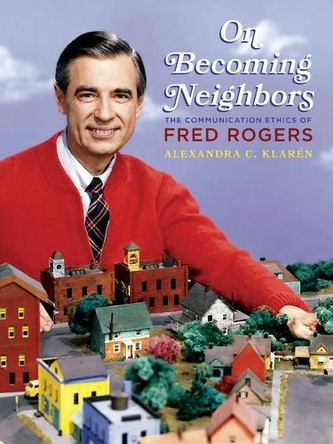 On Becoming Neighbors: The Communication Ethics of Fred Rogers Alexandra C. Klarén 9780822967507