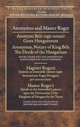 Anonymous and Master Roger: Anonymus, Notary of King Bela: The Deeds of the Hungarians; Master Roger's Epistle to the Sorrowful Lament Upon the Destruction of the Kingdom of Hungary by the Tatars by Master Roger