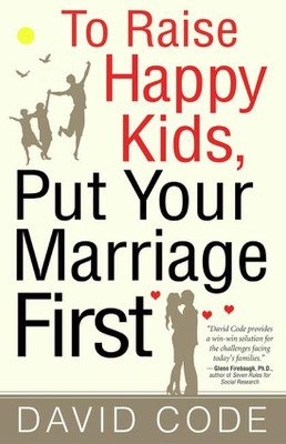 To Raise Happy Kids, Put Your Marriage First by David Code 9780824525385