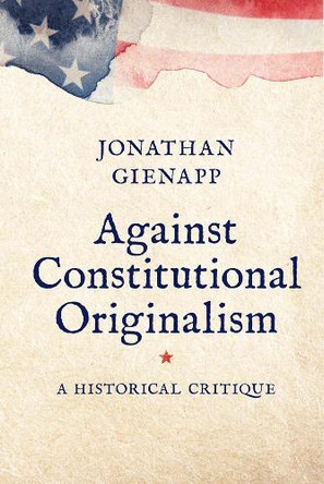 Against Constitutional Originalism: A Historical Critique Jonathan Gienapp 9780300284874