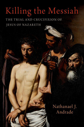Killing the Messiah: The Trial and Crucifixion of Jesus of Nazareth Nathanael J. Andrade 9780197752487