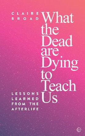 What the Dead Are Dying to Teach Us: Lessons Learned From the Afterlife by Claire Broad