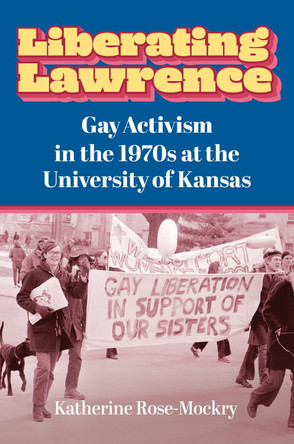 Liberating Lawrence: Gay Activism in the 1970s at the University of Kansas by Katherine Rose-Mockry 9780700637355