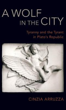 A Wolf in the City: Tyranny and the Tyrant in Plato's Republic by Cinzia Arruzza