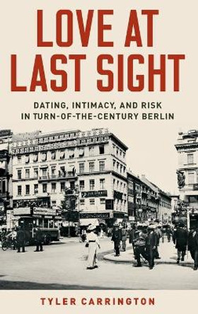 Love at Last Sight: Dating, Intimacy, and Risk in Turn-of-the-Century Berlin by Tyler Carrington