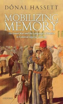 Mobilizing Memory: The Great War and the Language of Politics in Colonial Algeria, 1918-1939 by Donal Hassett