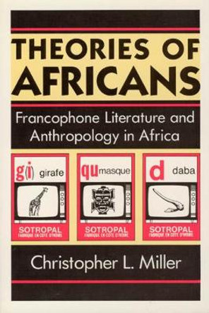 Theories of Africans: Francophone Literature and Anthropology in Africa by Christopher L. Miller