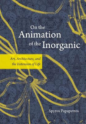 On the Animation of the Inorganic: Art, Architecture, and the Extension of Life Spyros Papapetros 9780226645681