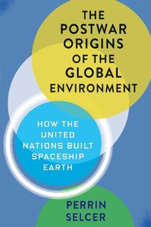 The Postwar Origins of the Global Environment: How the United Nations Built Spaceship Earth by Perrin Selcer
