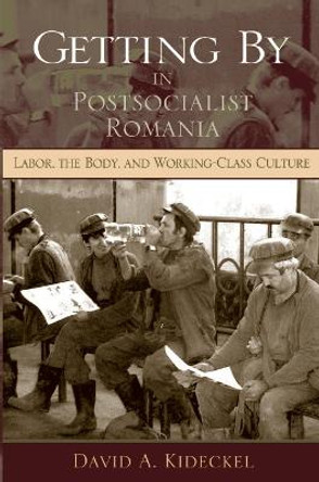 Getting By in Postsocialist Romania: Labor, the Body, and Working-Class Culture by David A. Kideckel