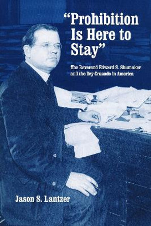 &quot;Prohibition Is Here to Stay&quot;: The Reverend Edward S. Shumaker and the Dry Crusade in America by Jason S. Lantzer