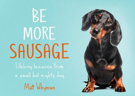 Be More Sausage: How the humble Dachshund can teach us to be more human by Matt Whyman