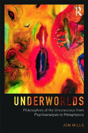 Underworlds: Philosophies of the Unconscious from Psychoanalysis to Metaphysics by Jon Mills