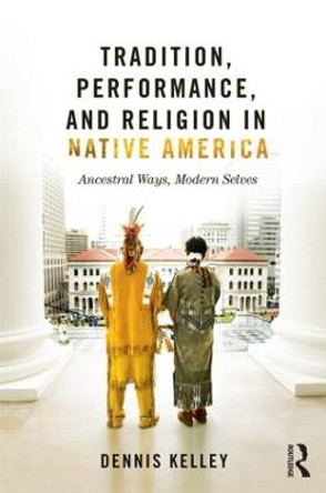 Tradition, Performance, and Religion in Native America: Ancestral Ways, Modern Selves by Dennis Kelley