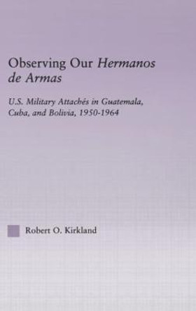 Observing our Hermanos de Armas: U.S. Military Attaches in Guatemala, Cuba and Bolivia, 1950-1964 by Robert O. Kirkland