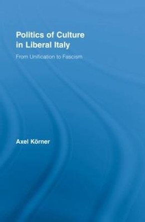 Politics of Culture in Liberal Italy: From Unification to Fascism by Axel Korner