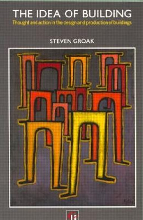 The Idea of Building: Thought and Action in the Design and Production of Buildings by Steven Groak