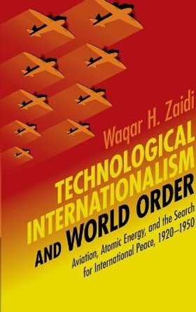 Technological Internationalism and World Order: Aviation, Atomic Energy, and the Search for International Peace, 1920-1950 by Waqar H. Zaidi