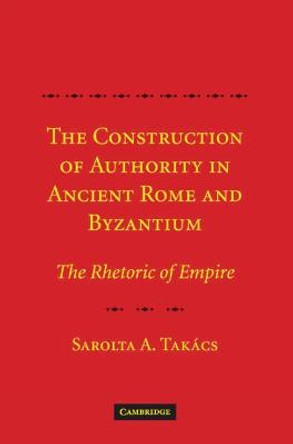 The Construction of Authority in Ancient Rome and Byzantium: The Rhetoric of Empire by Sarolta Anna Takacs