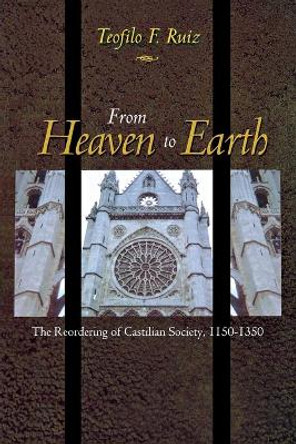 From Heaven to Earth: The Reordering of Castilian Society, 1150-1350 by Teofilo F. Ruiz