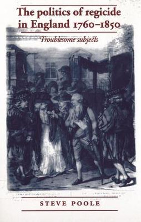 The Politics of Regicide in England, 1760-1850: Troublesome Subjects by Steve Poole