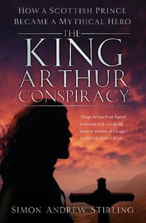 The King Arthur Conspiracy: How a Scottish Prince Became a Mythical Hero by Simon Stirling