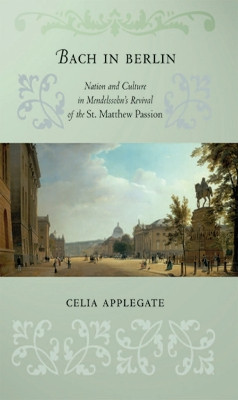 Bach in Berlin: Nation and Culture in Mendelssohn's Revival of the "St. Matthew Passion" by Celia Applegate 9780801479724