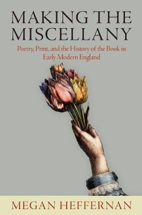 Making the Miscellany: Poetry, Print, and the History of the Book in Early Modern England by Megan Heffernan