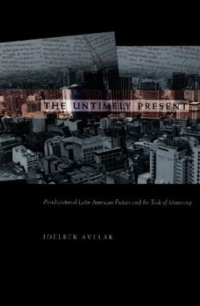 The Untimely Present: Postdictatorial Latin American Fiction and the Task of Mourning by Idelber Avelar