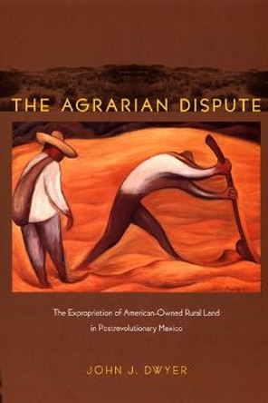 The Agrarian Dispute: The Expropriation of American-Owned Rural Land in Postrevolutionary Mexico by John Dwyer