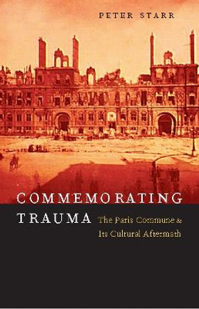 Commemorating Trauma: The Paris Commune and Its Cultural Aftermath by Peter Starr