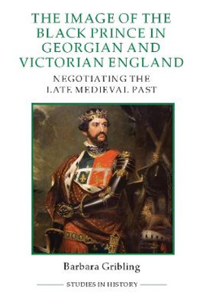 The Image of the Black Prince in Georgian and Victorian England - Negotiating the Late Medieval Past by Barbara Gribling