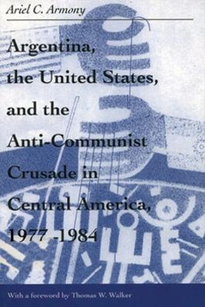 Argentina, the United States, and the Anti-Communist Crusade in Central America, 1977-1984 by Ariel Armony