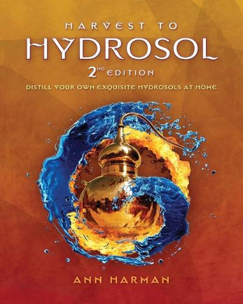 Harvest To Hydrosol Second Edition: Distill Your Own Exquisite Hydrosols at Home by Ann Harman 9780991385928