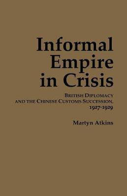 Informal Empire in Crisis: British Diplomacy and the Chinese Customs Succession, 1927-1929 by Martyn Atkins