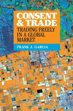 Consent and Trade: Trading Freely in a Global Market by Frank J. Garcia