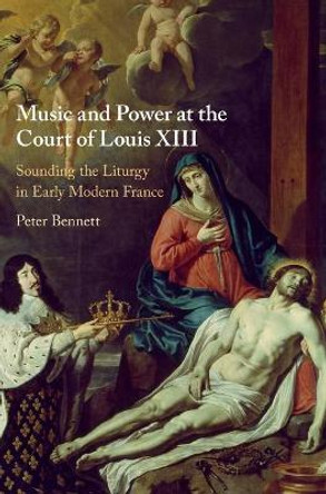 Music and Power at the Court of Louis XIII: Sounding the Liturgy in Early Modern France by Peter Bennett