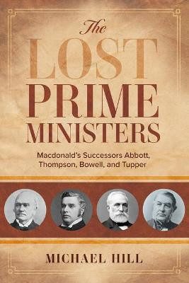 The Lost Prime Ministers: Macdonald's Successors Abbott, Thompson, Bowell, and Tupper by Michael Hill