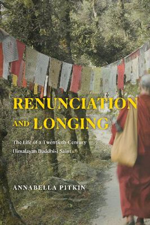 Renunciation and Longing: The Life of a Twentieth-Century Himalayan Buddhist Saint by Annabella Pitkin