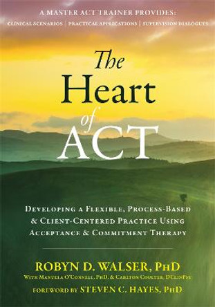 The Heart of ACT: Developing a Flexible, Process-Based, and Client-Centered Practice Using Acceptance and Commitment Therapy by Robyn D. Walser