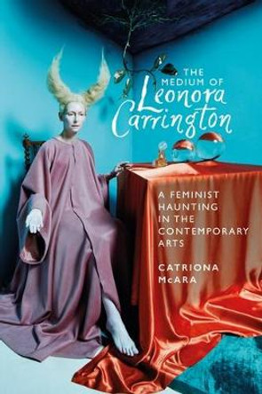 The Medium of Leonora Carrington: A Feminist Haunting in the Contemporary Arts by Catriona McAra