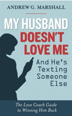 My Husband Doesn't Love Me and He's Texting Someone Else: The Love Coach Guide to Winning Him Back by Andrew G. Marshall 9780957429727