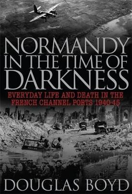 Normandy in the Time of Darkness: Everyday Life and Death in the French Channel Ports 1940-45 by Douglas Boyd 9780711034457