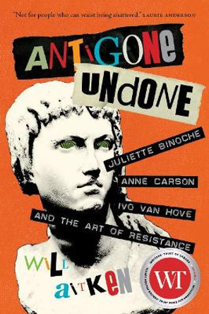 Antigone Undone: Juliette Binoche, Anne Carson, Ivo van Hove, and the Art of Resistance by Will Aitken 9780889775213