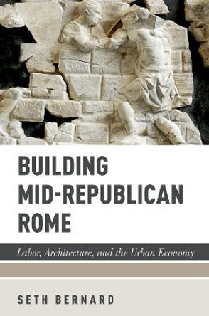 Building Mid-Republican Rome: Labor, Architecture, and the Urban Economy by Seth Bernard