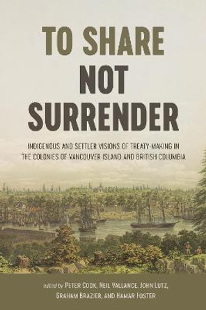 To Share, Not Surrender: Indigenous and Settler Visions of Treaty-Making in the Colonies of Vancouver Island and British Columbia by Peter Cook