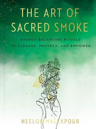 The Art of Sacred Smoke: Energy-Balancing Rituals to Cleanse, Protect, and Empower by Neelou Malekpour