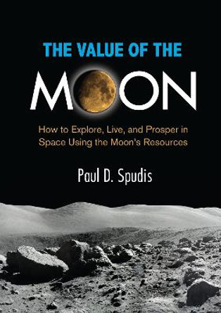 The Value of the Moon: How to Exlpore, Live, and Prosper in Space Using the Moon's Resources by Paul D. Spudis
