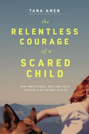 The Relentless Courage of a Scared Child: How Persistence, Grit, and Faith Created a Reluctant Healer by Tana Amen