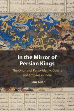 In the Mirror of Persian Kings: The Origins of Perso-Islamic Courts and Empires in India by Blain Auer